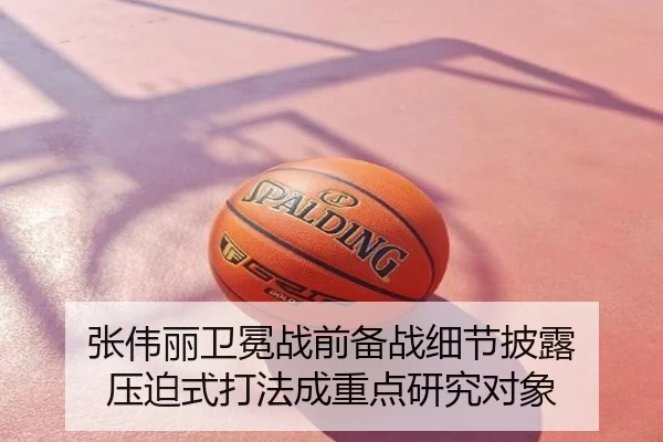 张伟丽卫冕战前备战细节披露 压迫式打法成重点研究对象