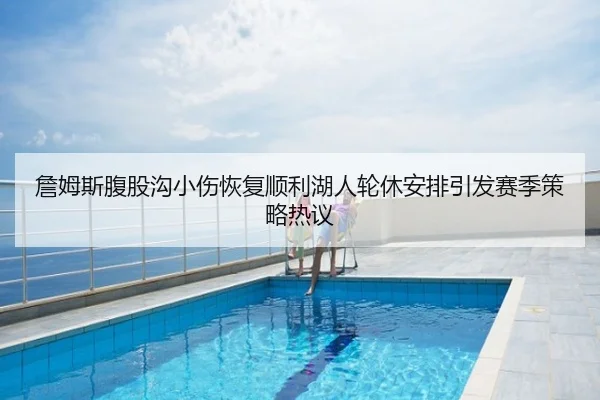 詹姆斯腹股沟小伤恢复顺利湖人轮休安排引发赛季策略热议